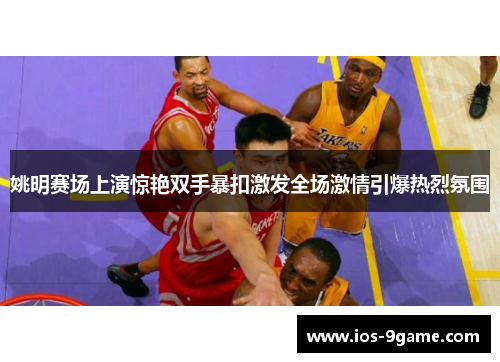 姚明赛场上演惊艳双手暴扣激发全场激情引爆热烈氛围