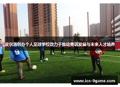 皮尔洛创办个人足球学校致力于推动青训发展与未来人才培养 皮尔洛创办个人足球学校致力于推动青训发展与未来人才培养