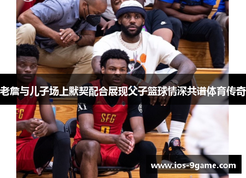 老詹与儿子场上默契配合展现父子篮球情深共谱体育传奇 老詹与儿子场上默契配合展现父子篮球情深共谱体育传奇