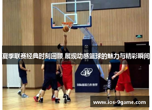 夏季联赛经典时刻回顾 展现动感篮球的魅力与精彩瞬间 夏季联赛经典时刻回顾 展现动感篮球的魅力与精彩瞬间