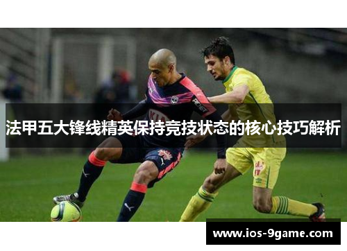 法甲五大锋线精英保持竞技状态的核心技巧解析 法甲五大锋线精英保持竞技状态的核心技巧解析