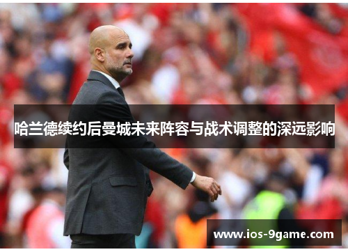 哈兰德续约后曼城未来阵容与战术调整的深远影响 哈兰德续约后曼城未来阵容与战术调整的深远影响