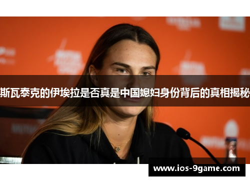 斯瓦泰克的伊埃拉是否真是中国媳妇身份背后的真相揭秘