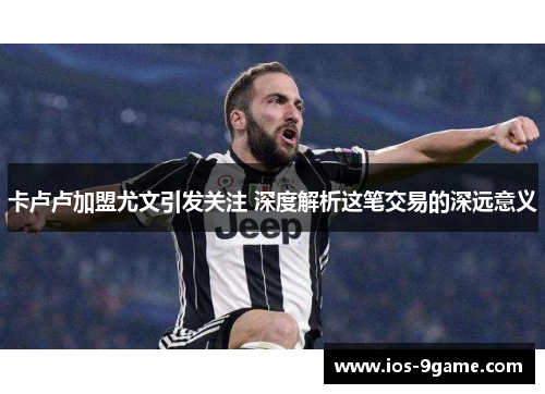 卡卢卢加盟尤文引发关注 深度解析这笔交易的深远意义 卡卢卢加盟尤文引发关注 深度解析这笔交易的深远意义