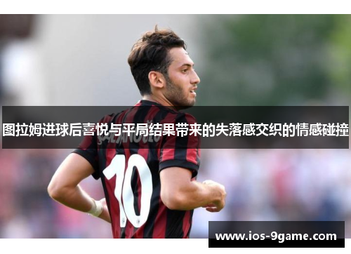 图拉姆进球后喜悦与平局结果带来的失落感交织的情感碰撞 图拉姆进球后喜悦与平局结果带来的失落感交织的情感碰撞
