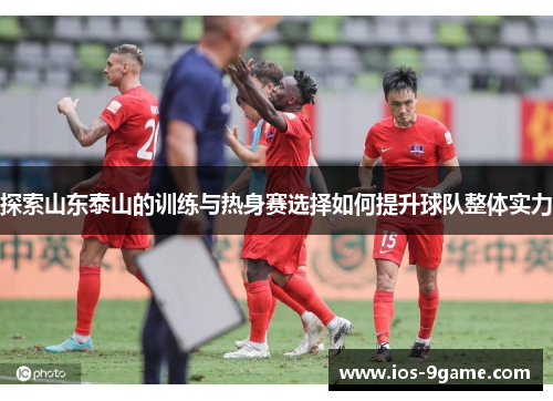 探索山东泰山的训练与热身赛选择如何提升球队整体实力 探索山东泰山的训练与热身赛选择如何提升球队整体实力