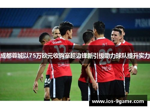 成都蓉城以75万欧元收购塞超边锋新引援助力球队提升实力 成都蓉城以75万欧元收购塞超边锋新引援助力球队提升实力
