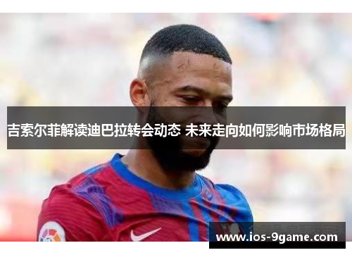 吉索尔菲解读迪巴拉转会动态 未来走向如何影响市场格局 吉索尔菲解读迪巴拉转会动态 未来走向如何影响市场格局