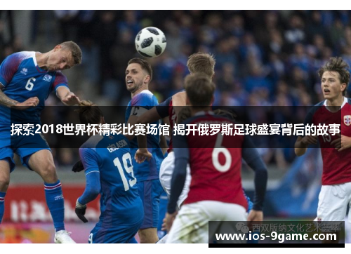探索2018世界杯精彩比赛场馆 揭开俄罗斯足球盛宴背后的故事 探索2018世界杯精彩比赛场馆 揭开俄罗斯足球盛宴背后的故事