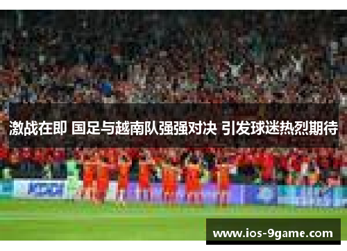 激战在即 国足与越南队强强对决 引发球迷热烈期待 激战在即 国足与越南队强强对决 引发球迷热烈期待