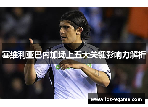 塞维利亚巴内加场上五大关键影响力解析 塞维利亚巴内加场上五大关键影响力解析