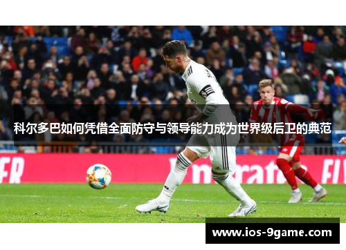 科尔多巴如何凭借全面防守与领导能力成为世界级后卫的典范 科尔多巴如何凭借全面防守与领导能力成为世界级后卫的典范