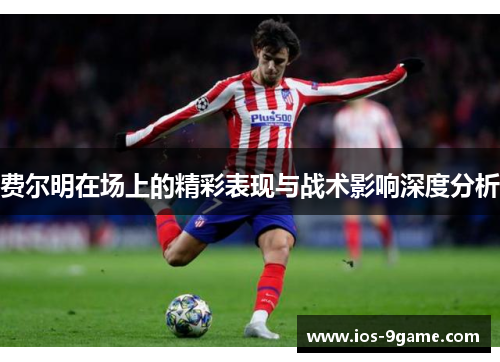 费尔明在场上的精彩表现与战术影响深度分析 费尔明在场上的精彩表现与战术影响深度分析