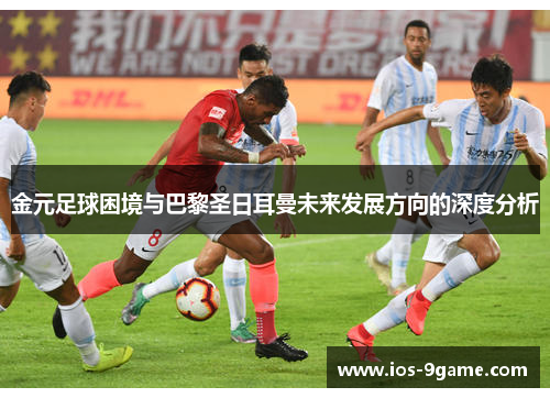 金元足球困境与巴黎圣日耳曼未来发展方向的深度分析 金元足球困境与巴黎圣日耳曼未来发展方向的深度分析