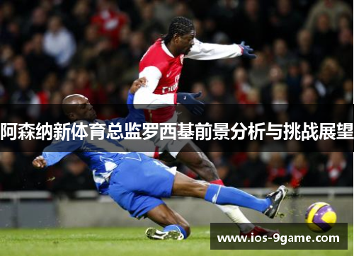 阿森纳新体育总监罗西基前景分析与挑战展望 阿森纳新体育总监罗西基前景分析与挑战展望