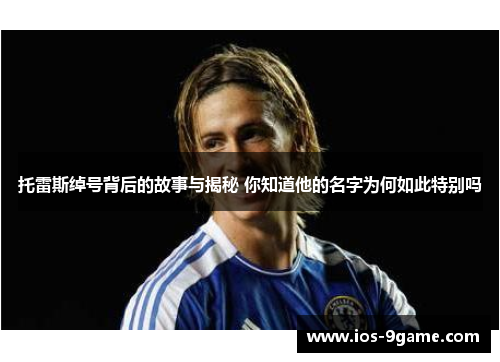 托雷斯绰号背后的故事与揭秘 你知道他的名字为何如此特别吗 托雷斯绰号背后的故事与揭秘 你知道他的名字为何如此特别吗