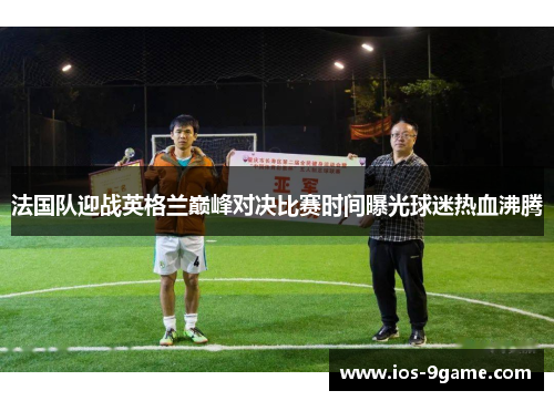 法国队迎战英格兰巅峰对决比赛时间曝光球迷热血沸腾 法国队迎战英格兰巅峰对决比赛时间曝光球迷热血沸腾