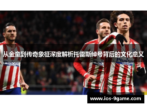 从金童到传奇象征深度解析托雷斯绰号背后的文化意义 从金童到传奇象征深度解析托雷斯绰号背后的文化意义