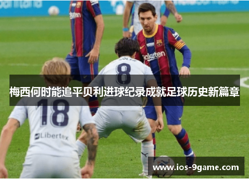 梅西何时能追平贝利进球纪录成就足球历史新篇章 梅西何时能追平贝利进球纪录成就足球历史新篇章