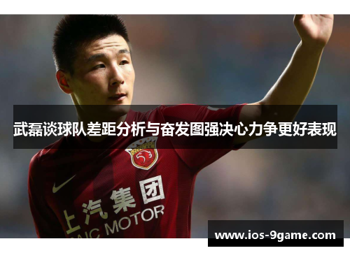 武磊谈球队差距分析与奋发图强决心力争更好表现