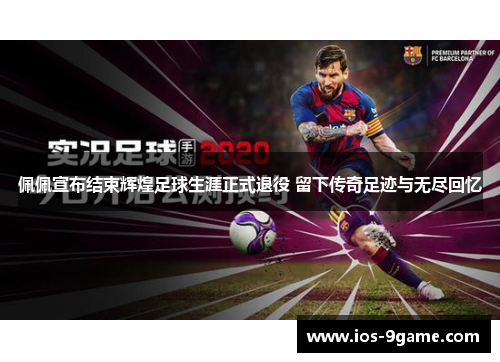 佩佩宣布结束辉煌足球生涯正式退役 留下传奇足迹与无尽回忆